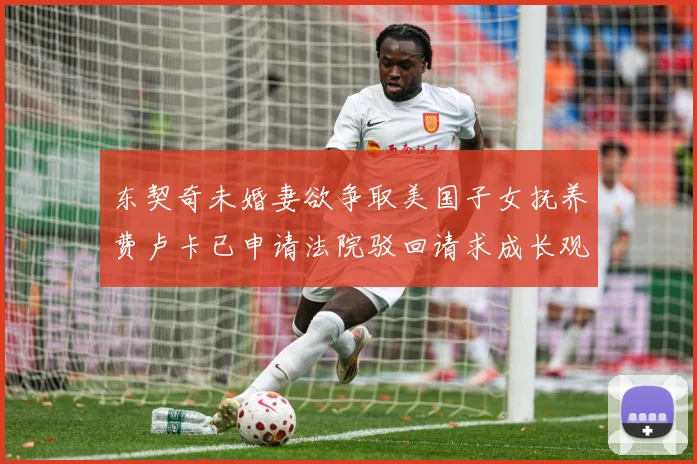 东契奇未婚妻欲争取美国子女抚养费卢卡已申请法院驳回请求成长观察-深度解析