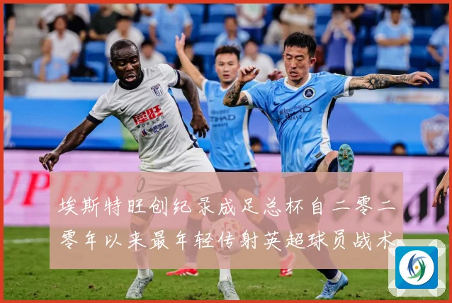 埃斯特旺创纪录成足总杯自二零二零年以来最年轻传射英超球员战术观察-深度解析