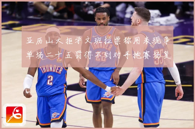 亚历山大拒学文班拉票称用表现争单场二十五罚得不到对手抱赛场复盘-深度解析