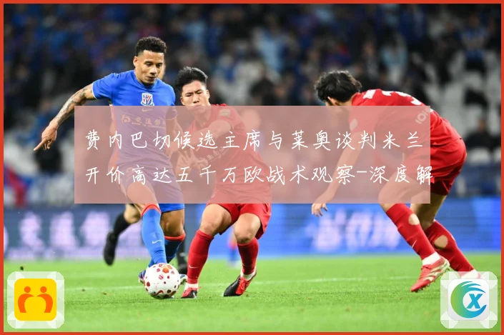 费内巴切候选主席与莱奥谈判米兰开价高达五千万欧战术观察-深度解析