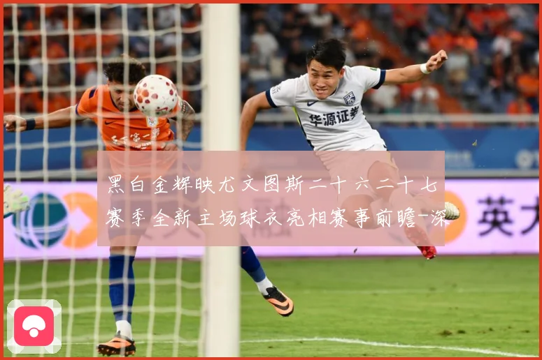 黑白金辉映尤文图斯二十六二十七赛季全新主场球衣亮相赛事前瞻-深度解析