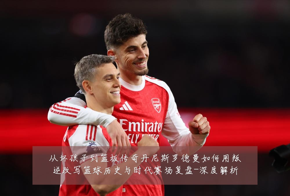 从坏孩子到篮板传奇丹尼斯罗德曼如何用叛逆改写篮球历史与时代赛场复盘-深度解析