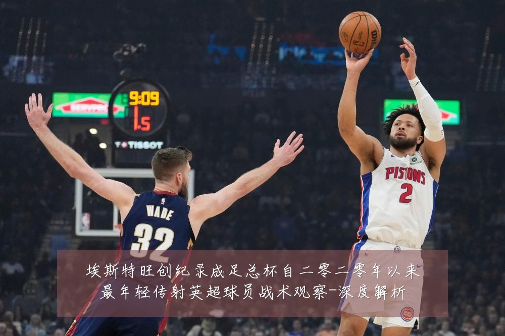 埃斯特旺创纪录成足总杯自二零二零年以来最年轻传射英超球员战术观察-深度解析